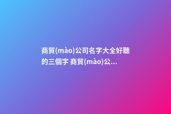 商貿(mào)公司名字大全好聽的三個字 商貿(mào)公司名字最新